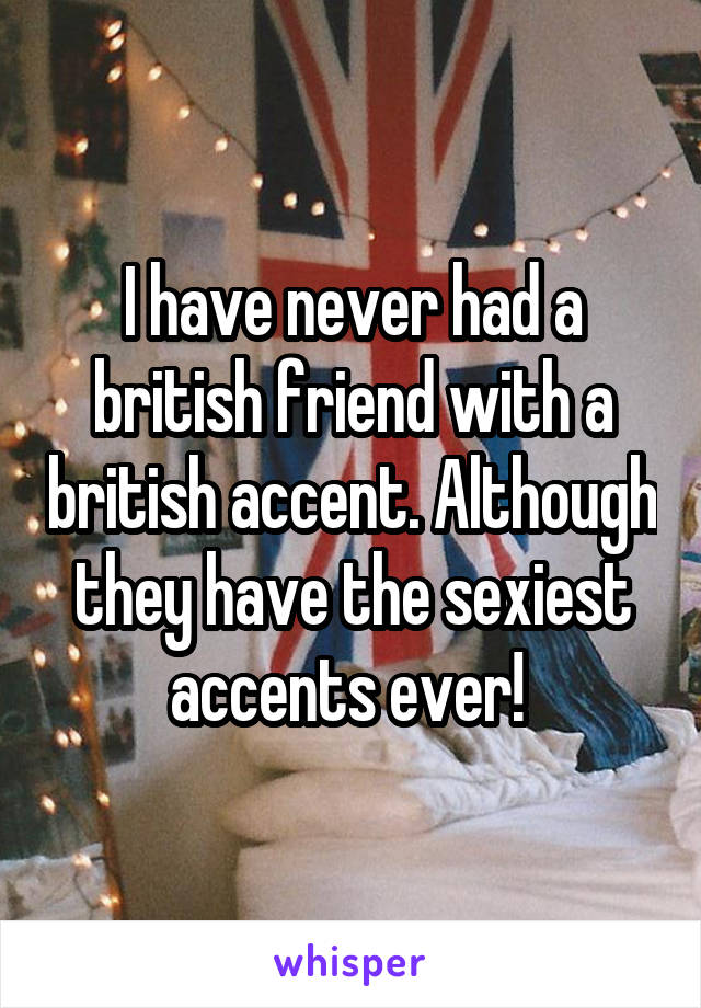 I have never had a british friend with a british accent. Although they have the sexiest accents ever! 