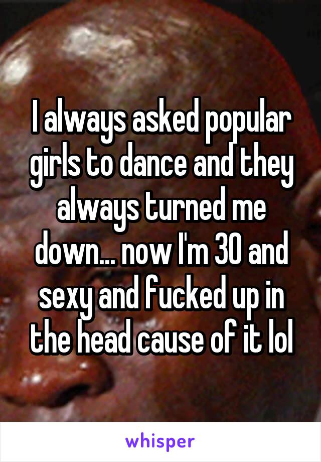 I always asked popular girls to dance and they always turned me down... now I'm 30 and sexy and fucked up in the head cause of it lol