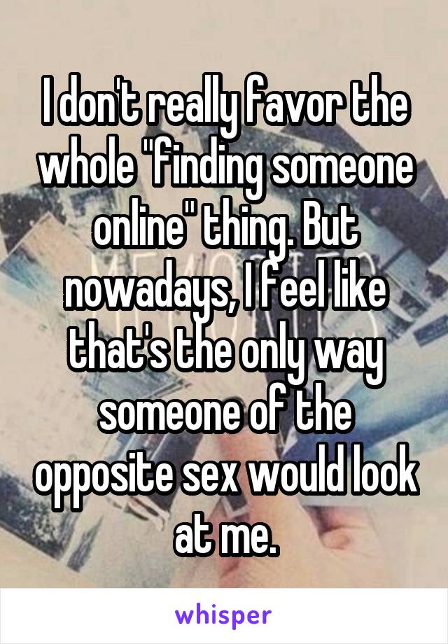 I don't really favor the whole "finding someone online" thing. But nowadays, I feel like that's the only way someone of the opposite sex would look at me.