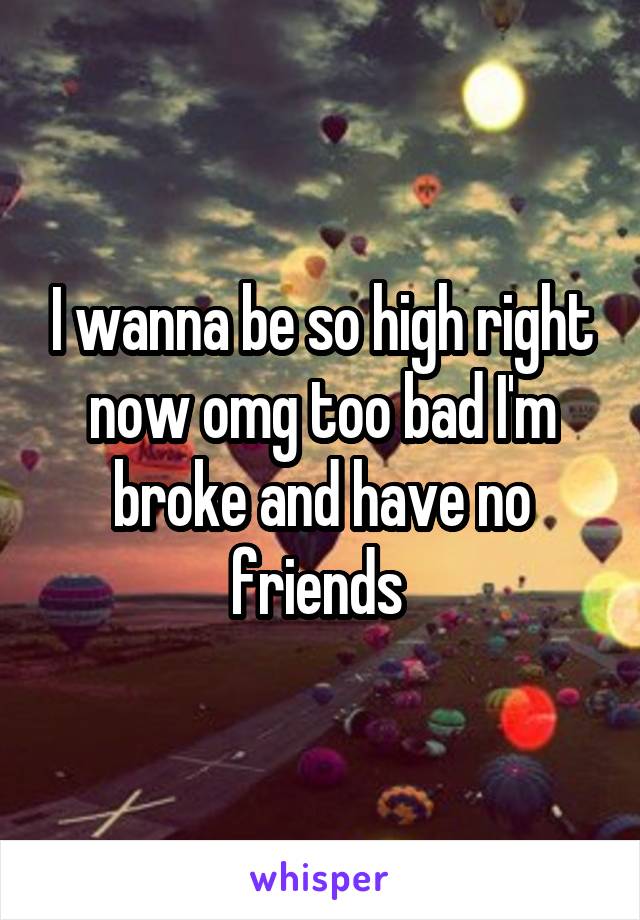 I wanna be so high right now omg too bad I'm broke and have no friends 