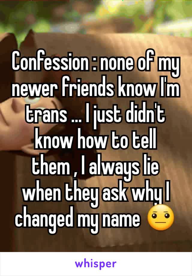 Confession : none of my newer friends know I'm trans ... I just didn't know how to tell them , I always lie when they ask why I changed my name 😐
