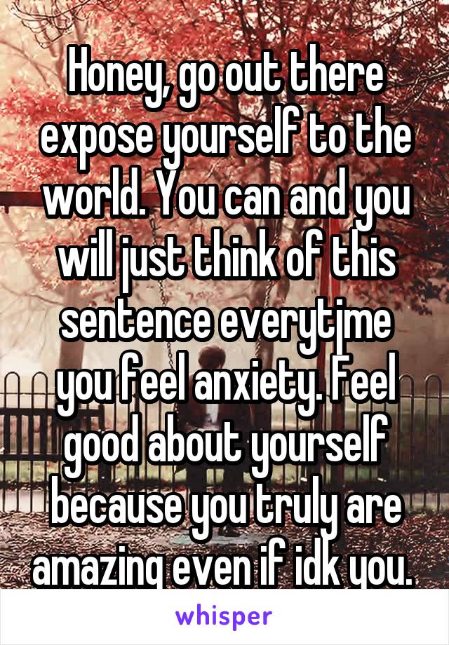 Honey, go out there expose yourself to the world. You can and you will just think of this sentence everytjme you feel anxiety. Feel good about yourself because you truly are amazing even if idk you. 