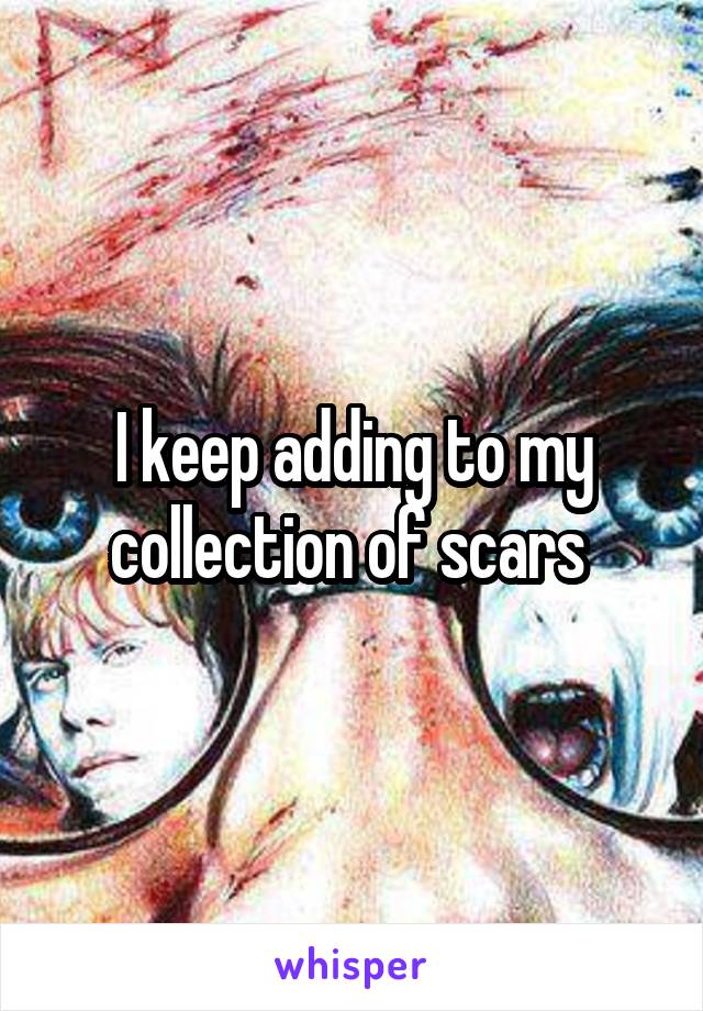 I keep adding to my collection of scars 