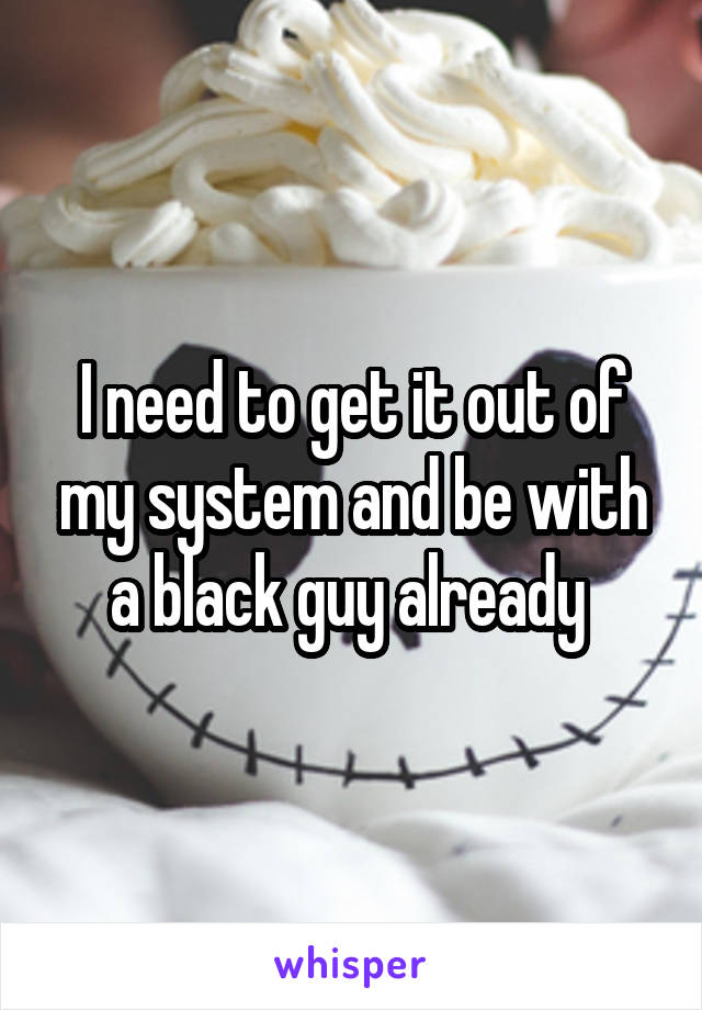 I need to get it out of my system and be with a black guy already 