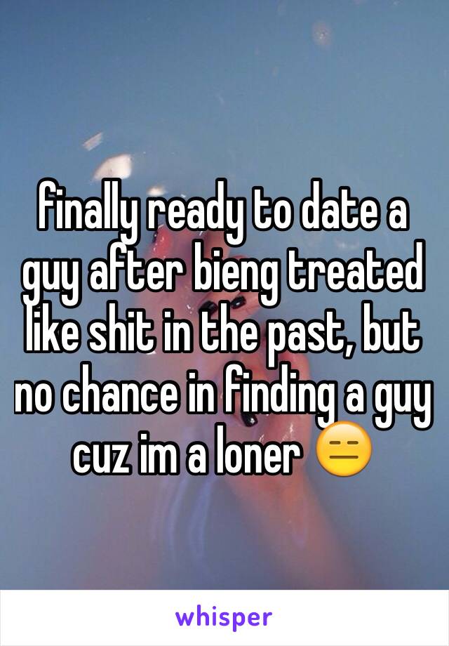 finally ready to date a guy after bieng treated like shit in the past, but no chance in finding a guy cuz im a loner 😑