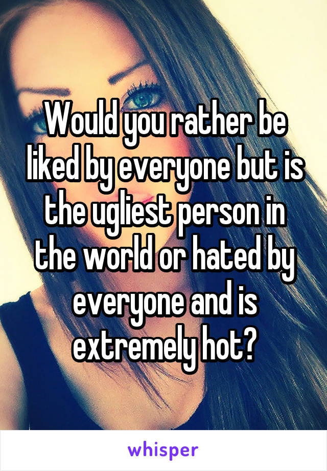 Would you rather be liked by everyone but is the ugliest person in the world or hated by everyone and is extremely hot?