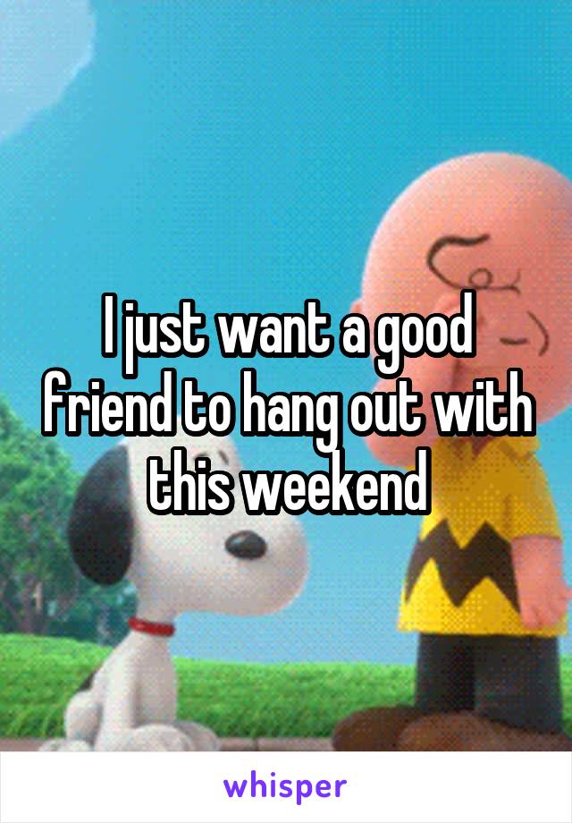 I just want a good friend to hang out with this weekend