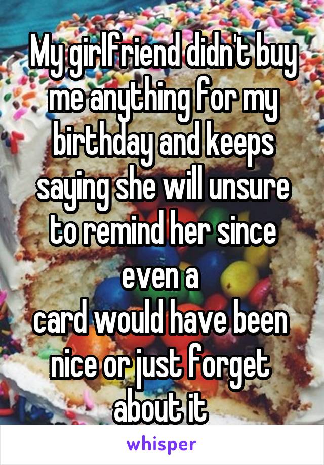 My girlfriend didn't buy me anything for my birthday and keeps saying she will unsure to remind her since even a 
card would have been 
nice or just forget 
about it 