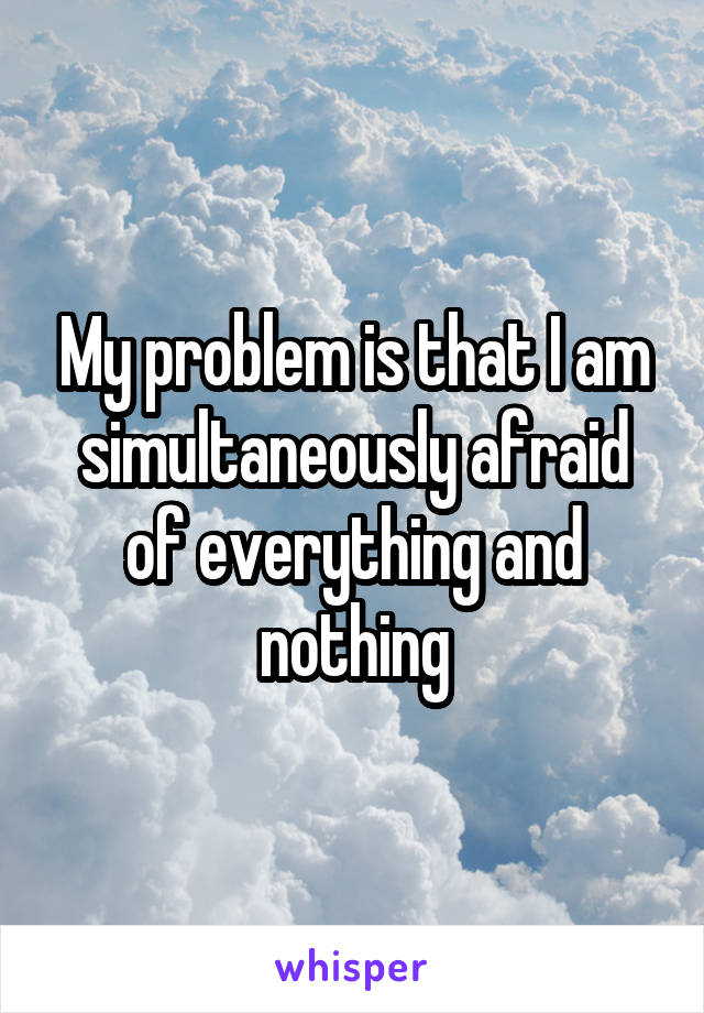 My problem is that I am simultaneously afraid of everything and nothing