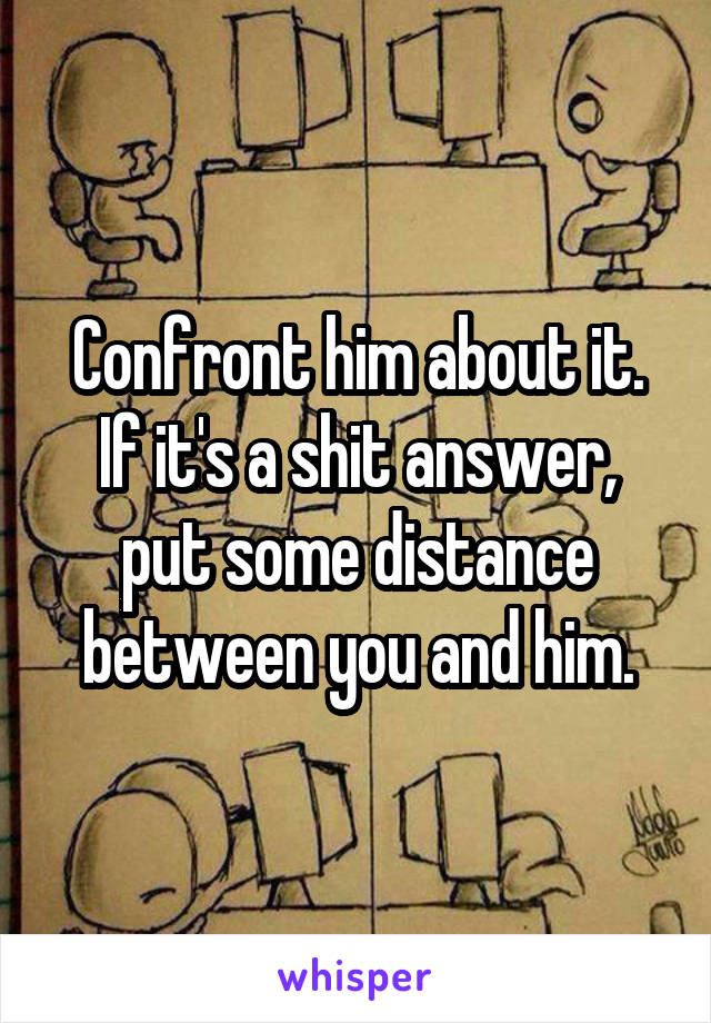 Confront him about it. If it's a shit answer, put some distance between you and him.