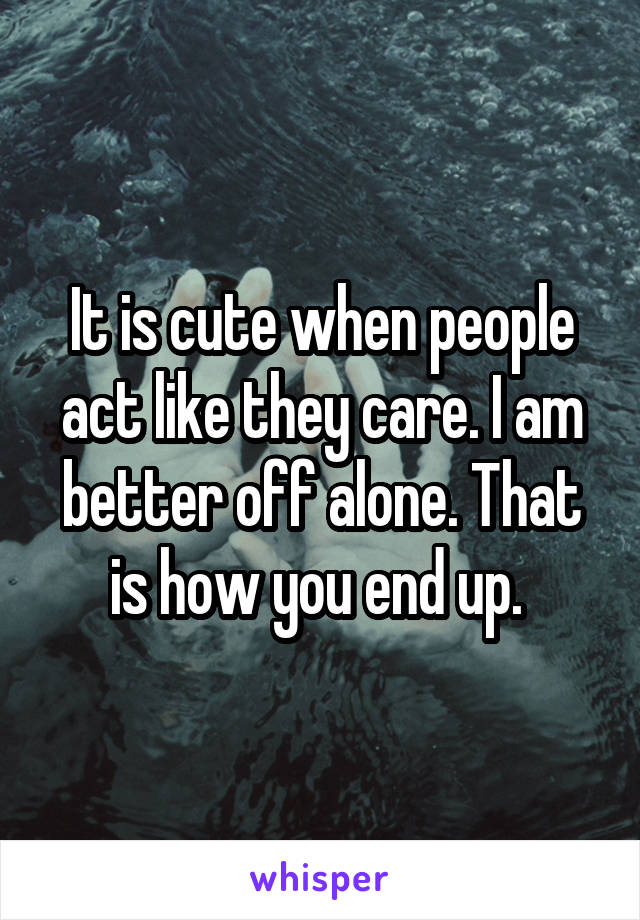 It is cute when people act like they care. I am better off alone. That is how you end up. 