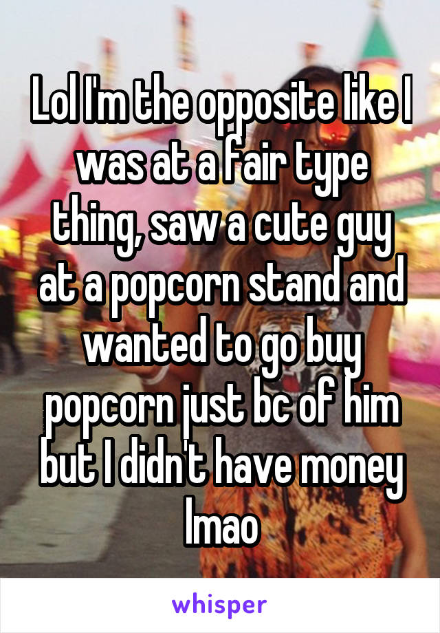 Lol I'm the opposite like I was at a fair type thing, saw a cute guy at a popcorn stand and wanted to go buy popcorn just bc of him but I didn't have money lmao