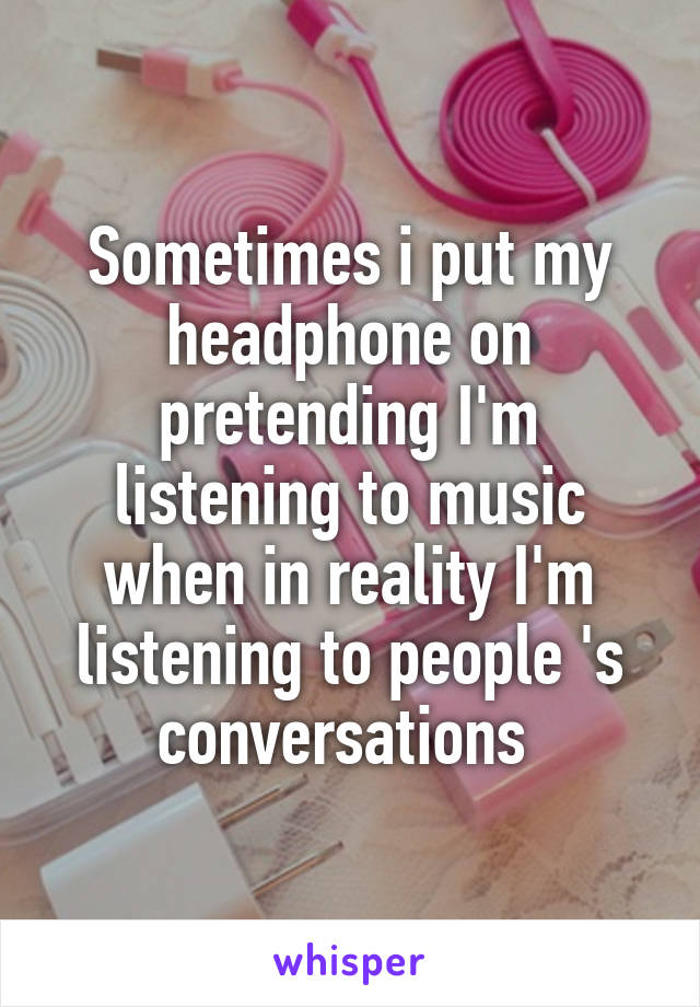 Sometimes i put my headphone on pretending I'm listening to music when in reality I'm listening to people 's conversations 