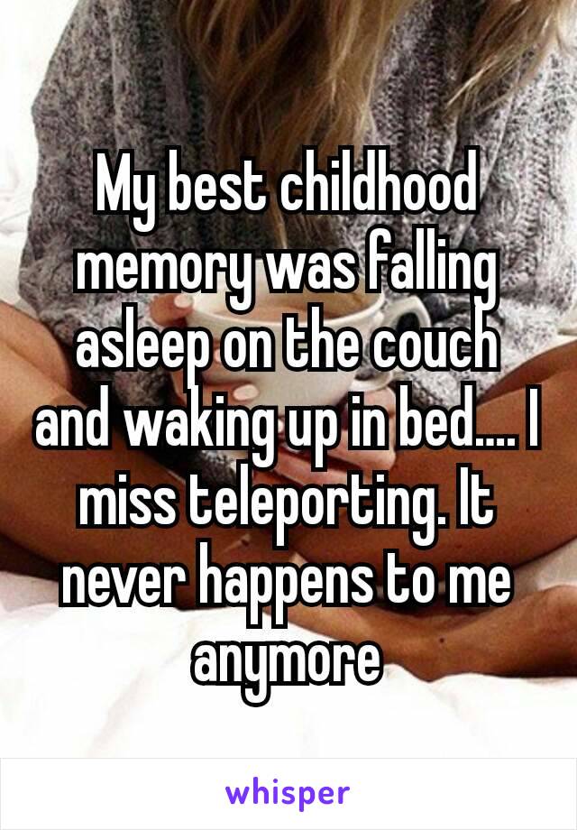 My best childhood memory was falling asleep on the couch and waking up in bed…. I miss teleporting. It never happens to me anymore