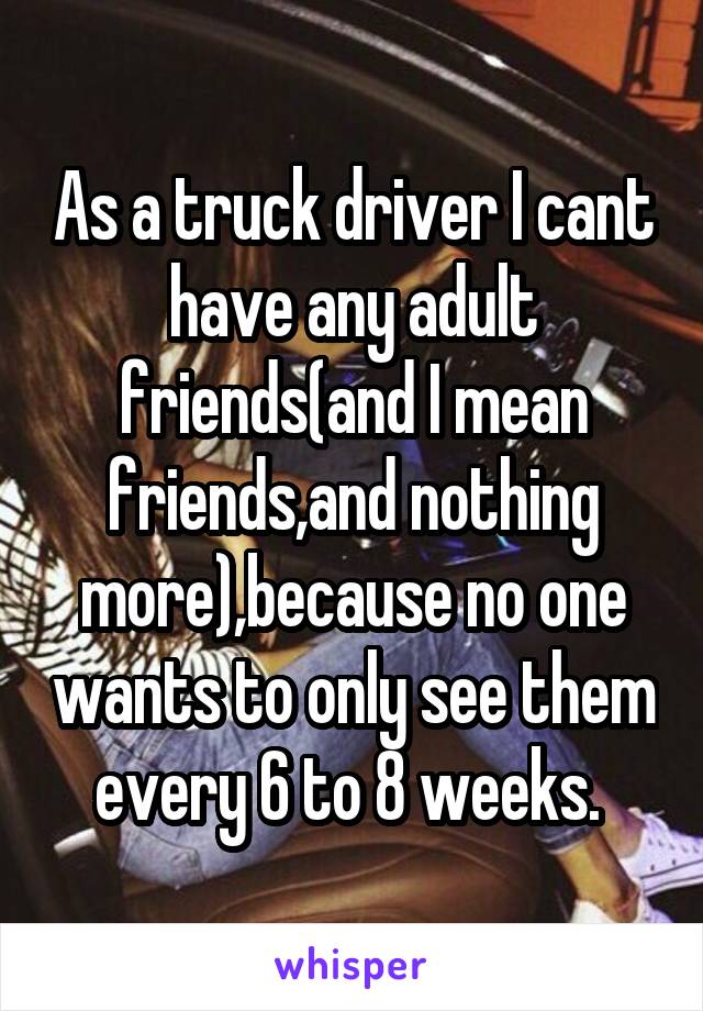 As a truck driver I cant have any adult friends(and I mean friends,and nothing more),because no one wants to only see them every 6 to 8 weeks. 