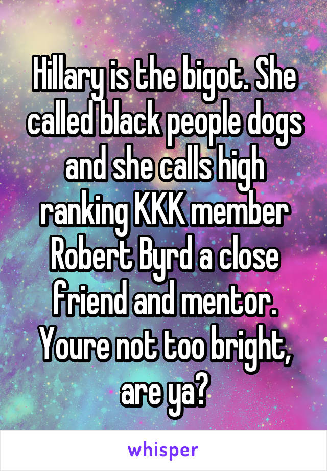 Hillary is the bigot. She called black people dogs and she calls high ranking KKK member Robert Byrd a close friend and mentor. Youre not too bright, are ya?
