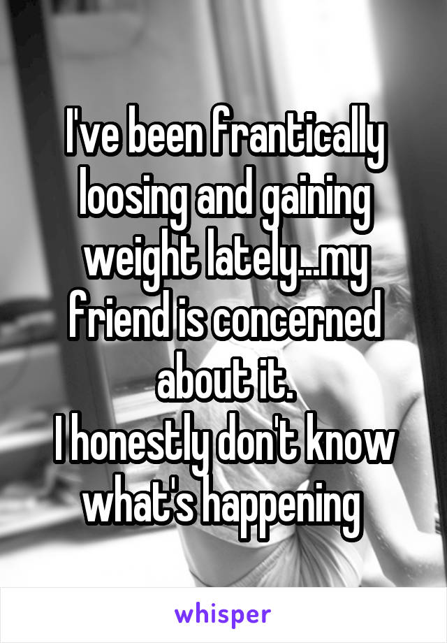 I've been frantically loosing and gaining weight lately...my friend is concerned about it.
I honestly don't know what's happening 