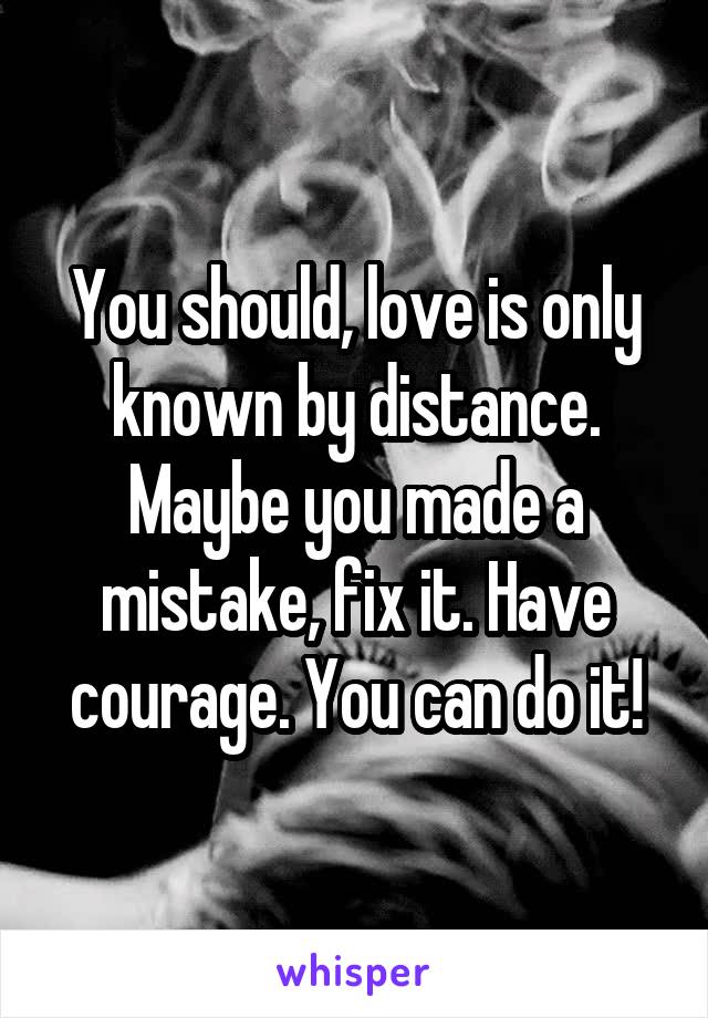 You should, love is only known by distance. Maybe you made a mistake, fix it. Have courage. You can do it!