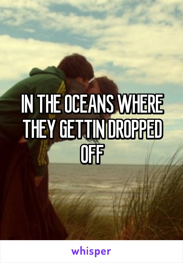 IN THE OCEANS WHERE THEY GETTIN DROPPED OFF