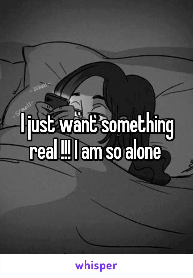 I just want something real !!! I am so alone 