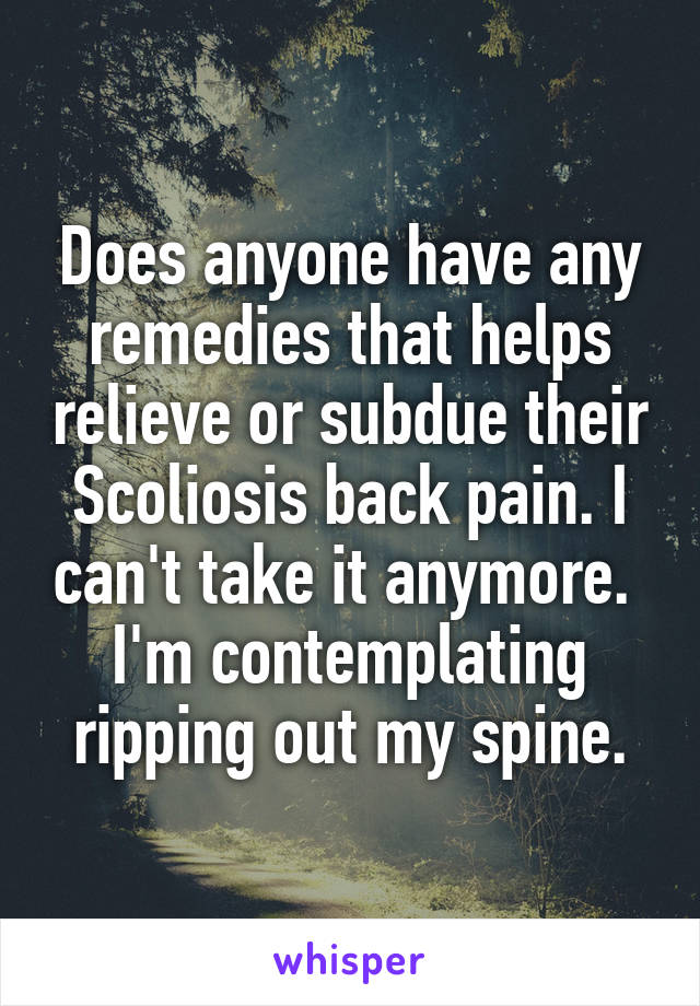 Does anyone have any remedies that helps relieve or subdue their Scoliosis back pain. I can't take it anymore.  I'm contemplating ripping out my spine.