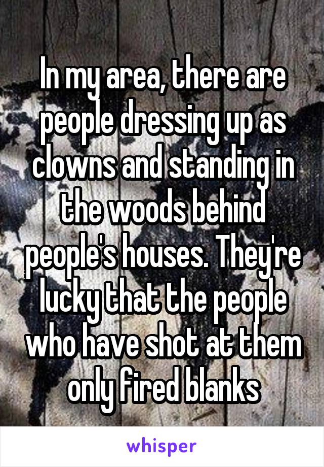 In my area, there are people dressing up as clowns and standing in the woods behind people's houses. They're lucky that the people who have shot at them only fired blanks