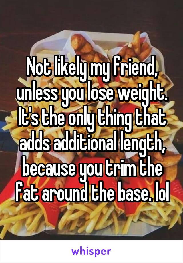 Not likely my friend, unless you lose weight. It's the only thing that adds additional length, because you trim the fat around the base. lol