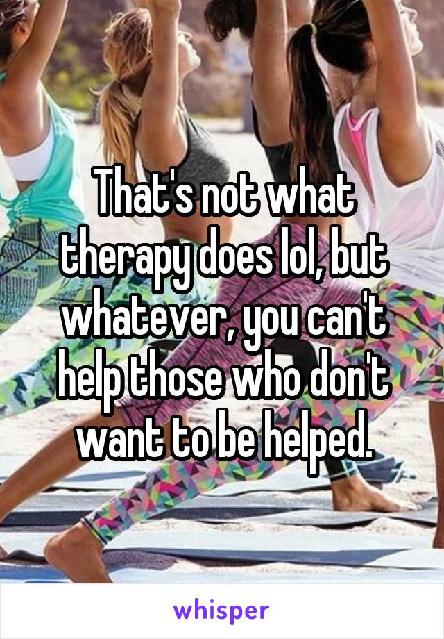 That's not what therapy does lol, but whatever, you can't help those who don't want to be helped.