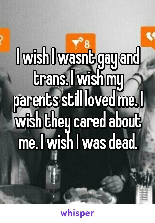 I wish I wasnt gay and trans. I wish my parents still loved me. I wish they cared about me. I wish I was dead.
