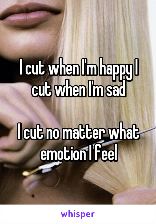 I cut when I'm happy I cut when I'm sad

I cut no matter what emotion I feel