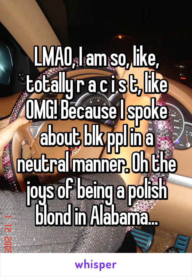 LMAO, I am so, like, totally r a c i s t, like OMG! Because I spoke about blk ppl in a neutral manner. Oh the joys of being a polish blond in Alabama...