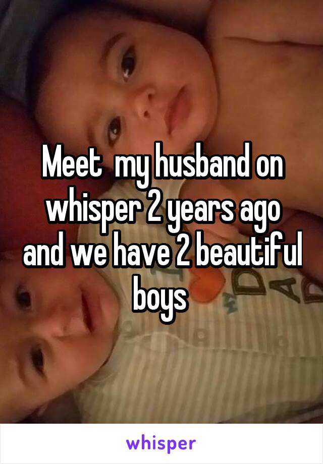 Meet  my husband on whisper 2 years ago and we have 2 beautiful boys 