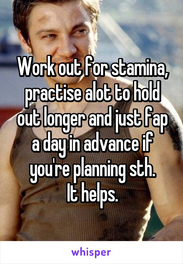 Work out for stamina, practise alot to hold out longer and just fap a day in advance if you're planning sth.
It helps.