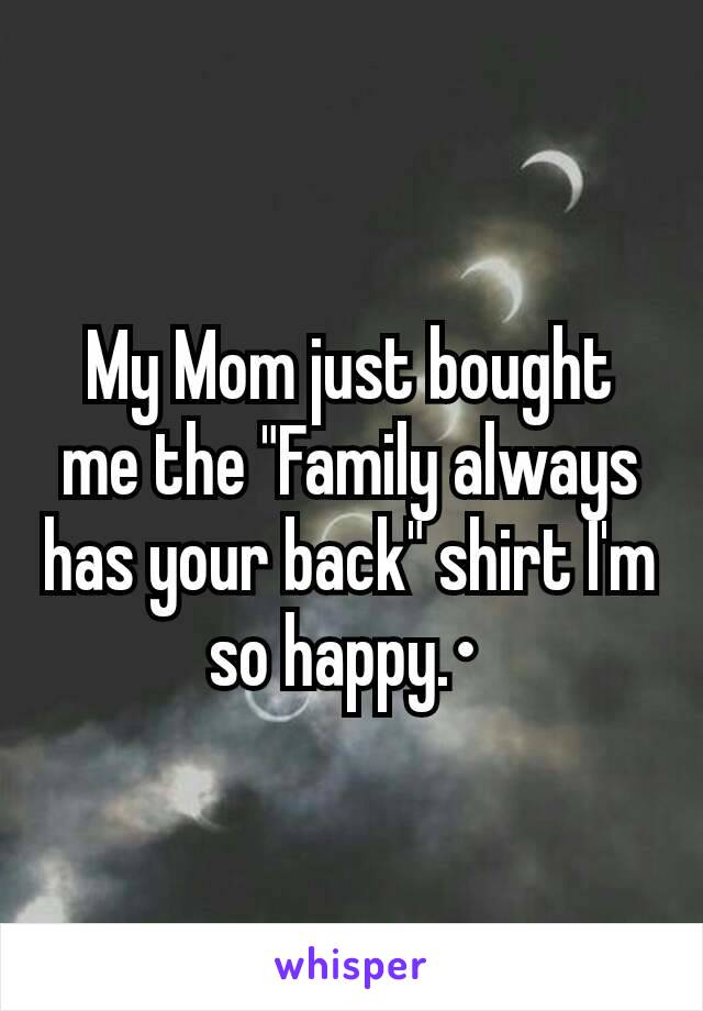 My Mom just bought me the "Family always has your back" shirt I'm so happy.• 