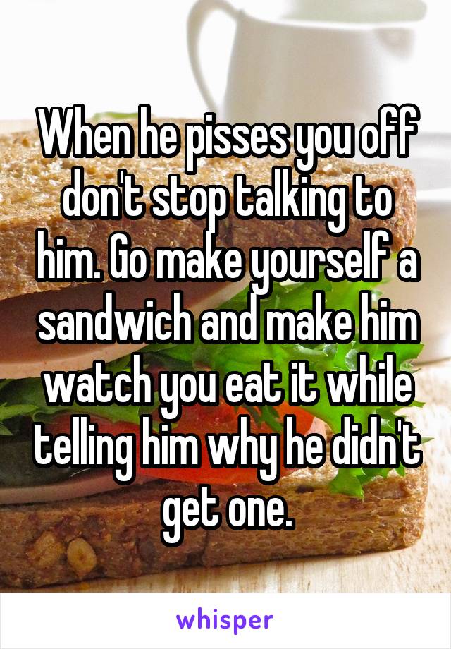 When he pisses you off don't stop talking to him. Go make yourself a sandwich and make him watch you eat it while telling him why he didn't get one.