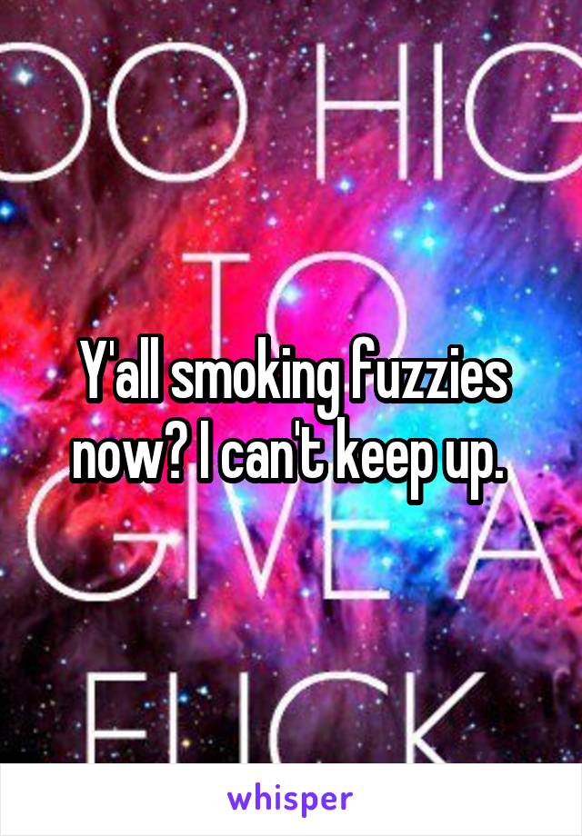 Y'all smoking fuzzies now? I can't keep up. 