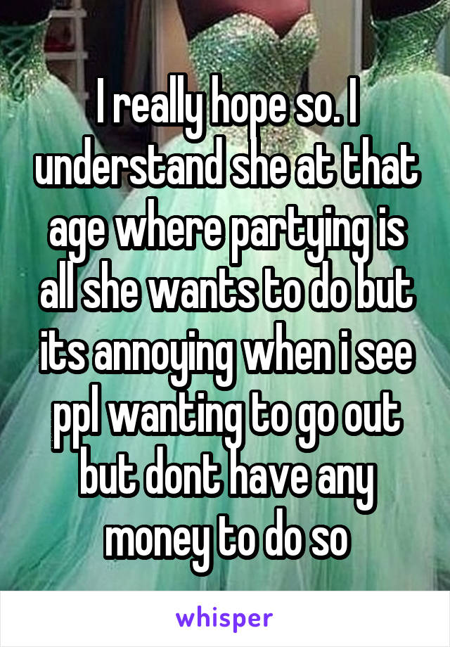 I really hope so. I understand she at that age where partying is all she wants to do but its annoying when i see ppl wanting to go out but dont have any money to do so