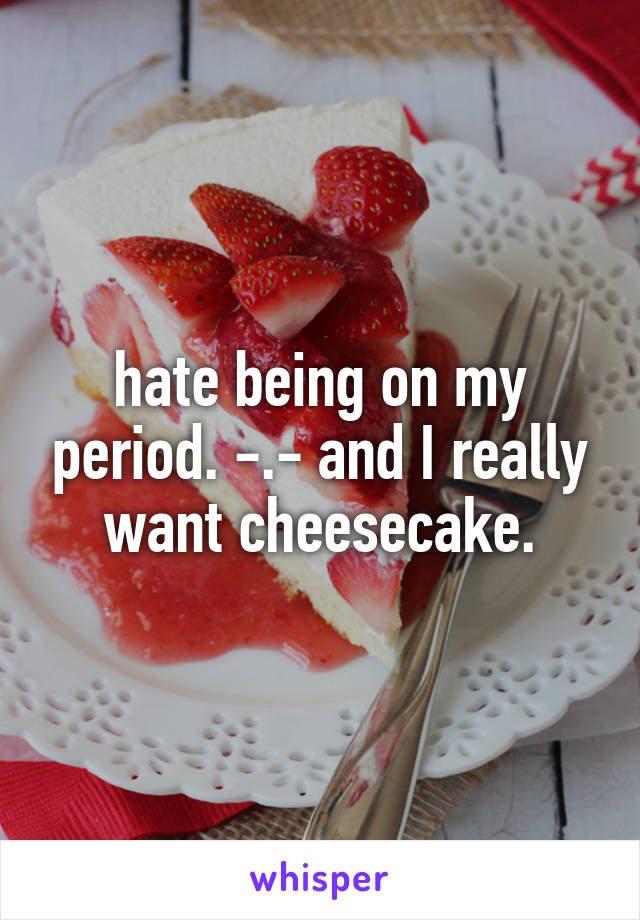 hate being on my period. -.- and I really want cheesecake.