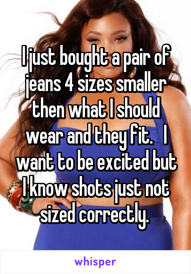 I just bought a pair of jeans 4 sizes smaller then what I should wear and they fit.   I want to be excited but I know shots just not sized correctly. 