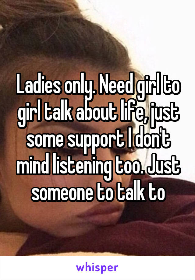 Ladies only. Need girl to girl talk about life, just some support I don't mind listening too. Just someone to talk to