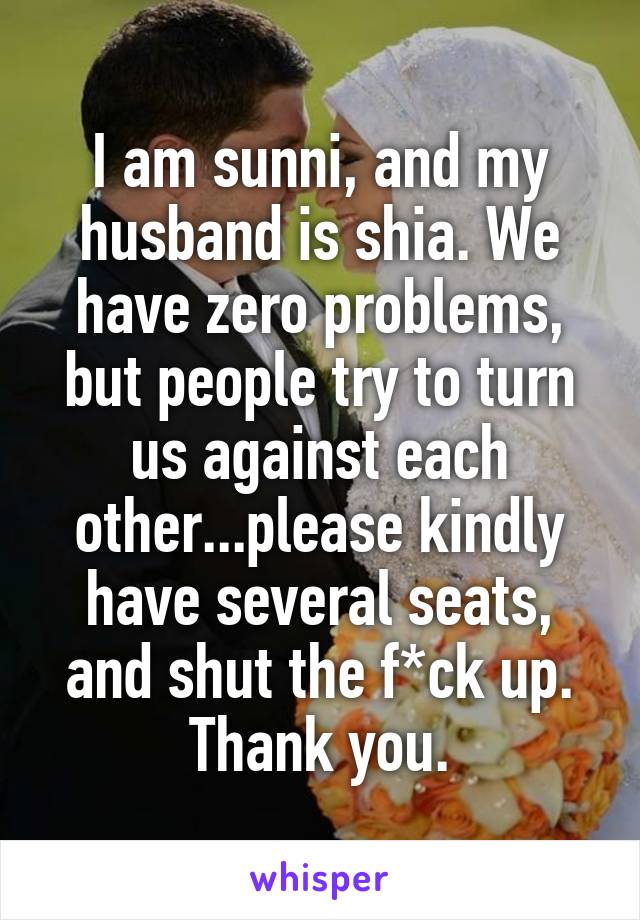 I am sunni, and my husband is shia. We have zero problems, but people try to turn us against each other...please kindly have several seats, and shut the f*ck up. Thank you.