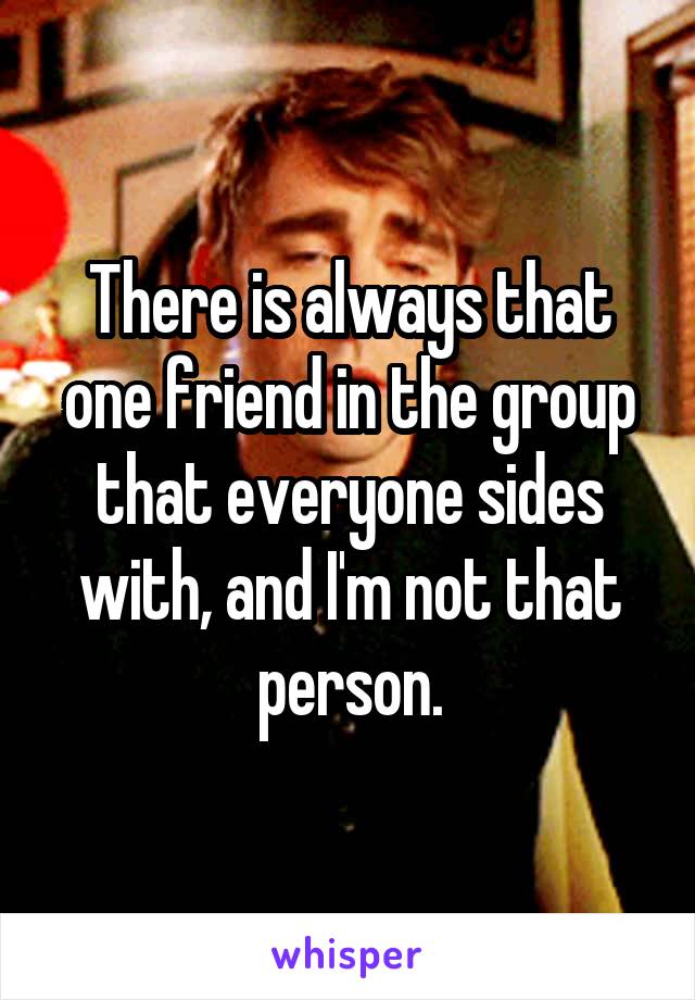 There is always that one friend in the group that everyone sides with, and I'm not that person.