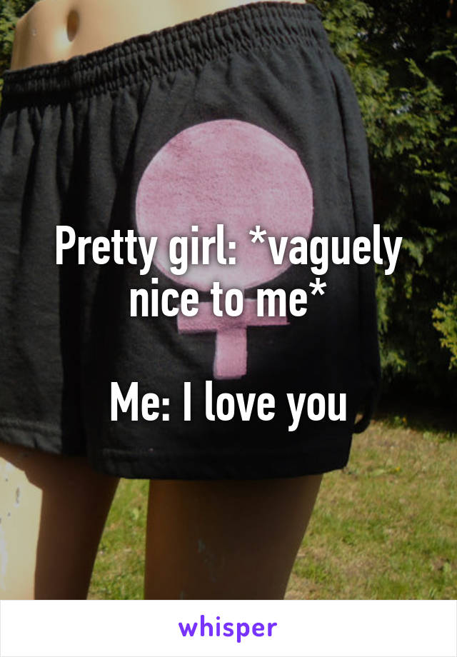 Pretty girl: *vaguely nice to me*

Me: I love you