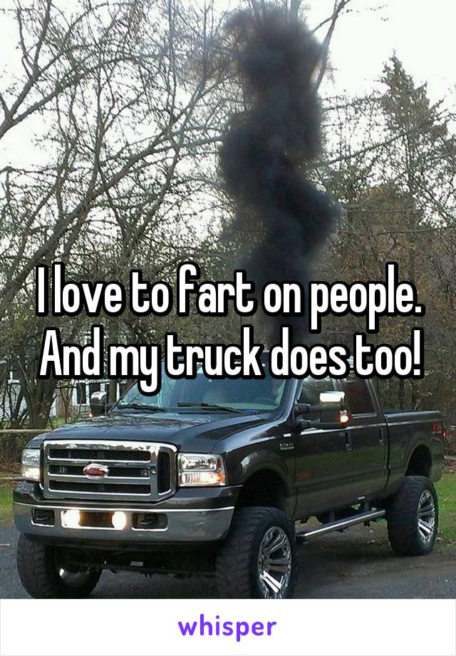 I love to fart on people. And my truck does too!