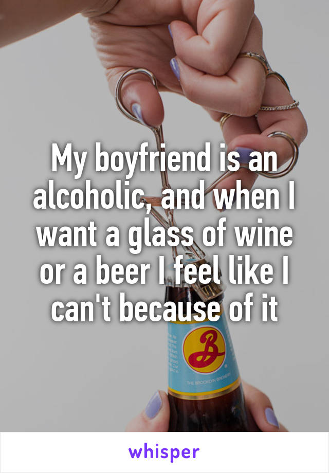 My boyfriend is an alcoholic, and when I want a glass of wine or a beer I feel like I can't because of it