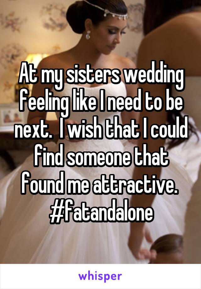 At my sisters wedding feeling like I need to be next.  I wish that I could find someone that found me attractive.  #fatandalone