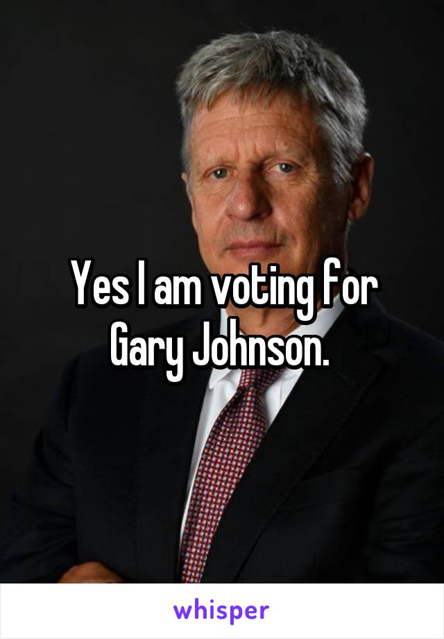 Yes I am voting for Gary Johnson. 