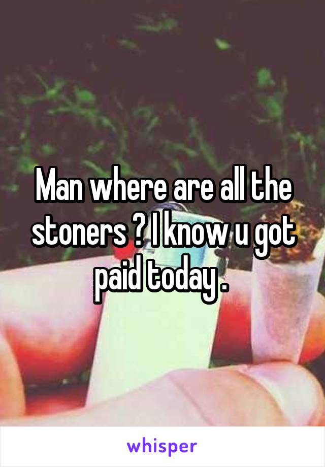 Man where are all the stoners ? I know u got paid today . 