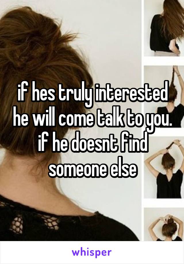 if hes truly interested he will come talk to you. if he doesnt find someone else