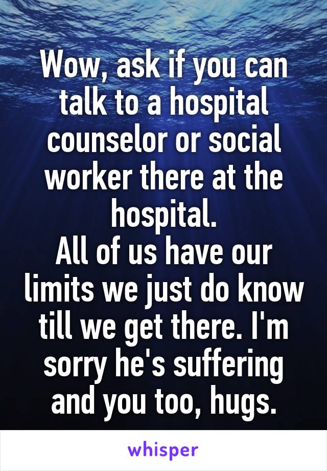Wow, ask if you can talk to a hospital counselor or social worker there at the hospital.
All of us have our limits we just do know till we get there. I'm sorry he's suffering and you too, hugs.